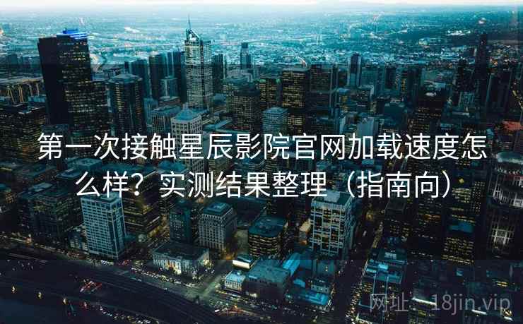 第一次接触星辰影院官网加载速度怎么样？实测结果整理（指南向）