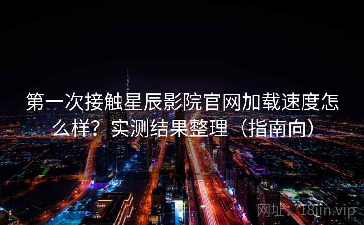 第一次接触星辰影院官网加载速度怎么样？实测结果整理（指南向）
