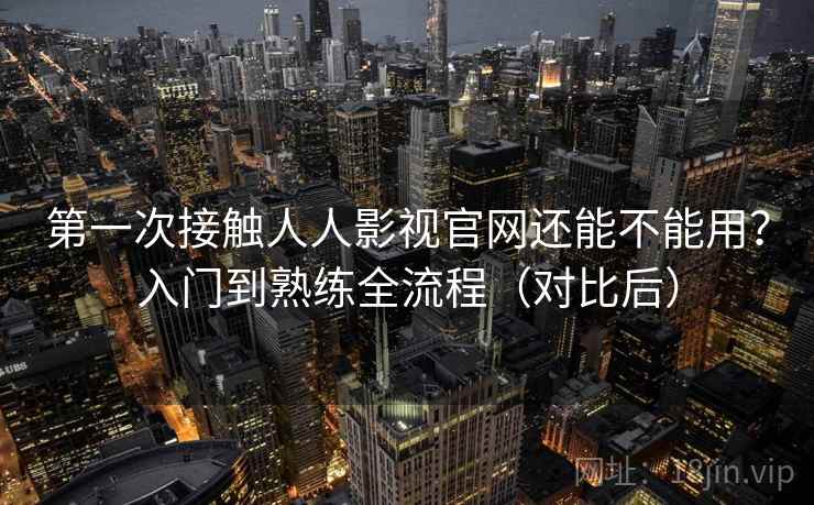 第一次接触人人影视官网还能不能用？入门到熟练全流程（对比后）