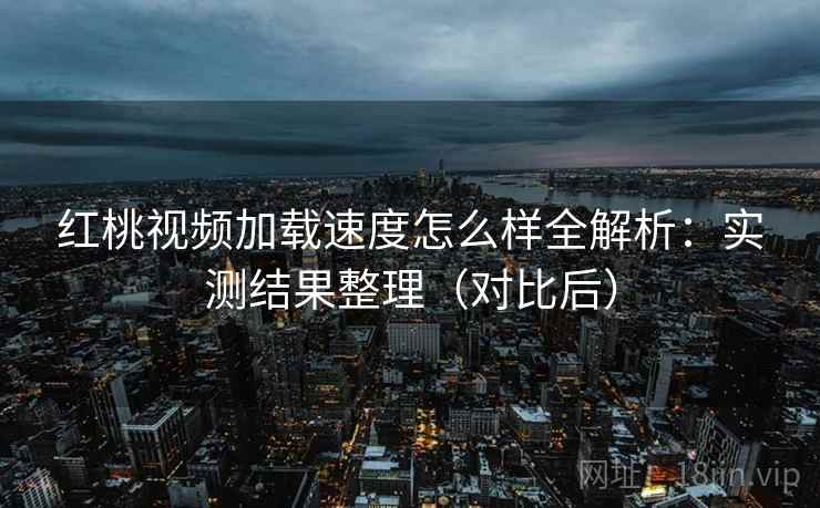 红桃视频加载速度怎么样全解析：实测结果整理（对比后）
