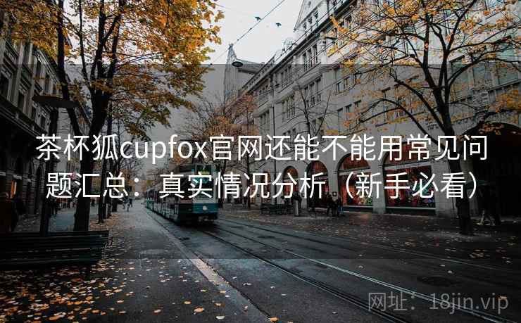 茶杯狐cupfox官网还能不能用常见问题汇总：真实情况分析（新手必看）