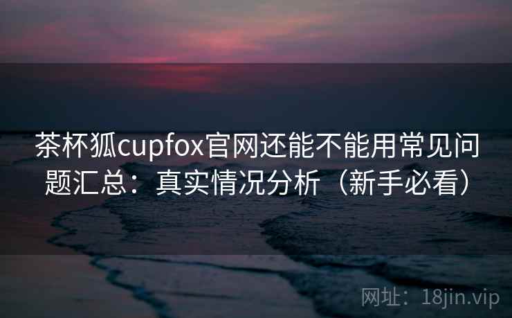 茶杯狐cupfox官网还能不能用常见问题汇总：真实情况分析（新手必看）