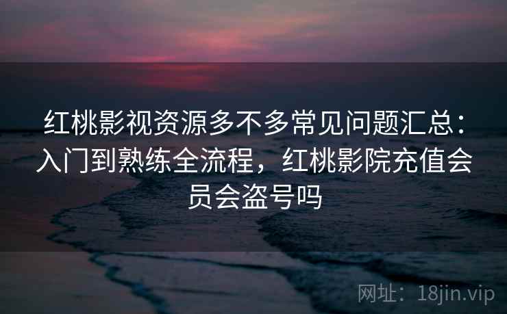 红桃影视资源多不多常见问题汇总：入门到熟练全流程，红桃影院充值会员会盗号吗