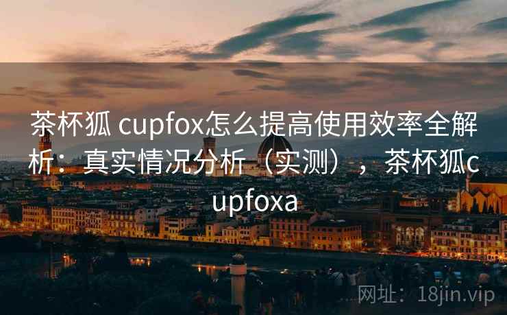 茶杯狐 cupfox怎么提高使用效率全解析：真实情况分析（实测），茶杯狐cupfoxa