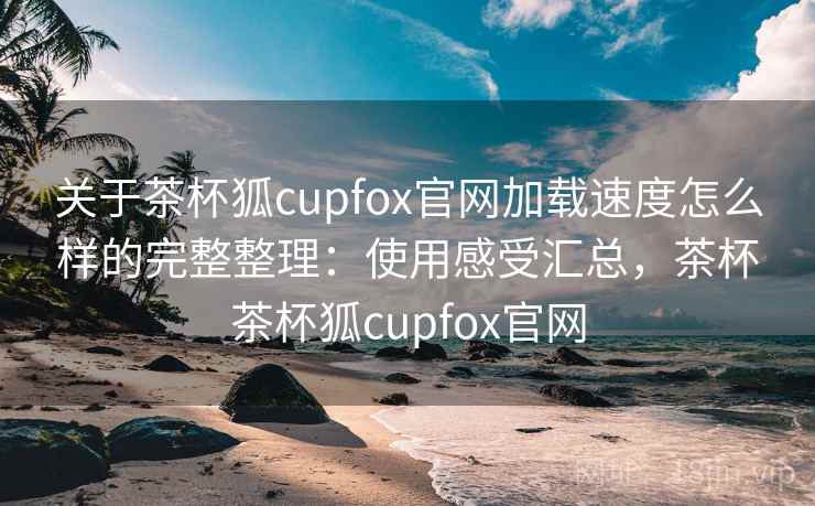 关于茶杯狐cupfox官网加载速度怎么样的完整整理：使用感受汇总，茶杯茶杯狐cupfox官网
