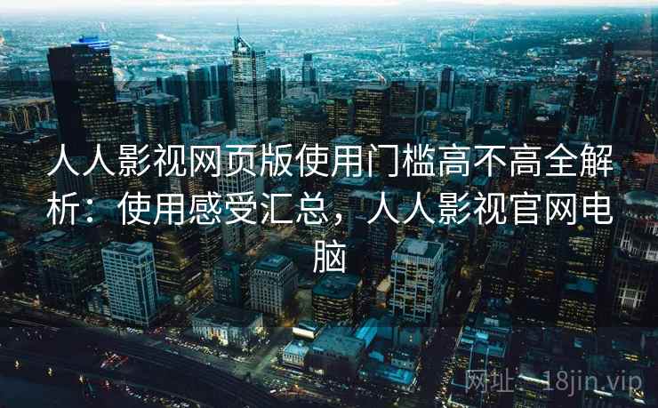 人人影视网页版使用门槛高不高全解析：使用感受汇总，人人影视官网电脑
