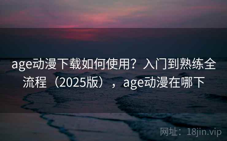 age动漫下载如何使用？入门到熟练全流程（2025版），age动漫在哪下