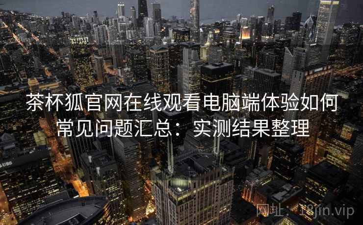 茶杯狐官网在线观看电脑端体验如何常见问题汇总：实测结果整理