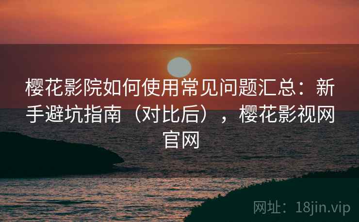 樱花影院如何使用常见问题汇总：新手避坑指南（对比后），樱花影视网官网