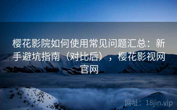 樱花影院如何使用常见问题汇总：新手避坑指南（对比后），樱花影视网官网