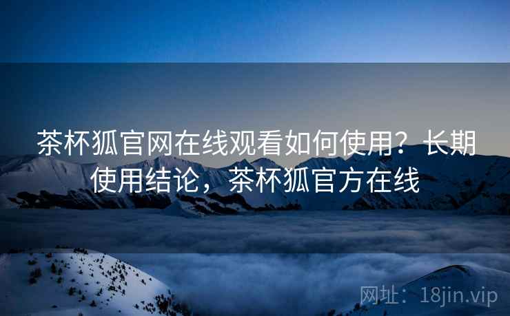 茶杯狐官网在线观看如何使用？长期使用结论，茶杯狐官方在线