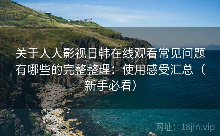 关于人人影视日韩在线观看常见问题有哪些的完整整理：使用感受汇总（新手必看）