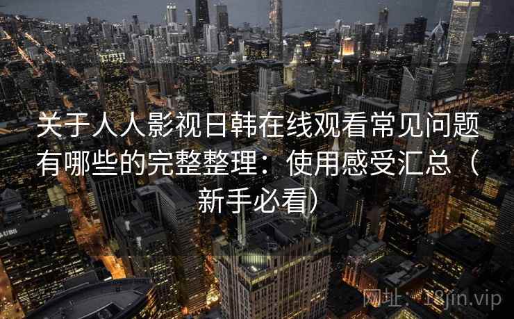 关于人人影视日韩在线观看常见问题有哪些的完整整理：使用感受汇总（新手必看）