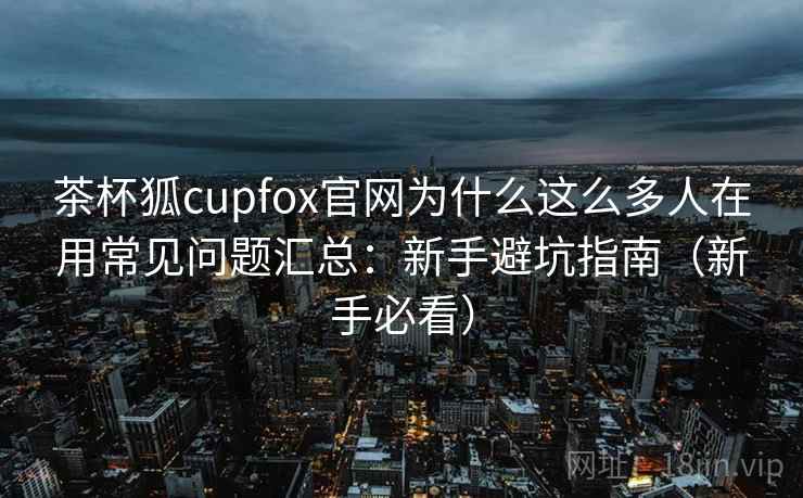 茶杯狐cupfox官网为什么这么多人在用常见问题汇总：新手避坑指南（新手必看）