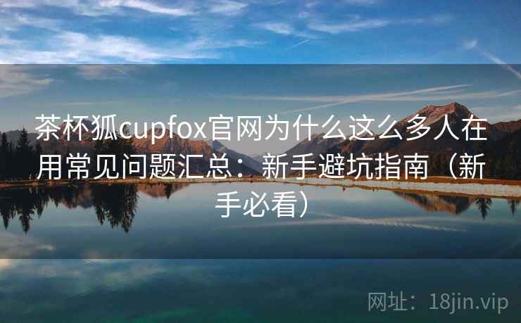 茶杯狐cupfox官网为什么这么多人在用常见问题汇总：新手避坑指南（新手必看）
