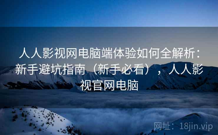 人人影视网电脑端体验如何全解析：新手避坑指南（新手必看），人人影视官网电脑