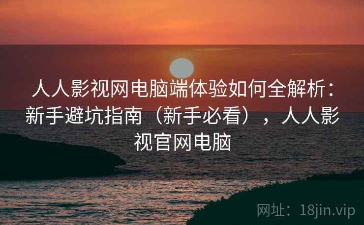 人人影视网电脑端体验如何全解析：新手避坑指南（新手必看），人人影视官网电脑