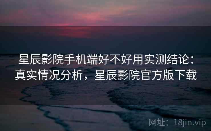 星辰影院手机端好不好用实测结论：真实情况分析，星辰影院官方版下载