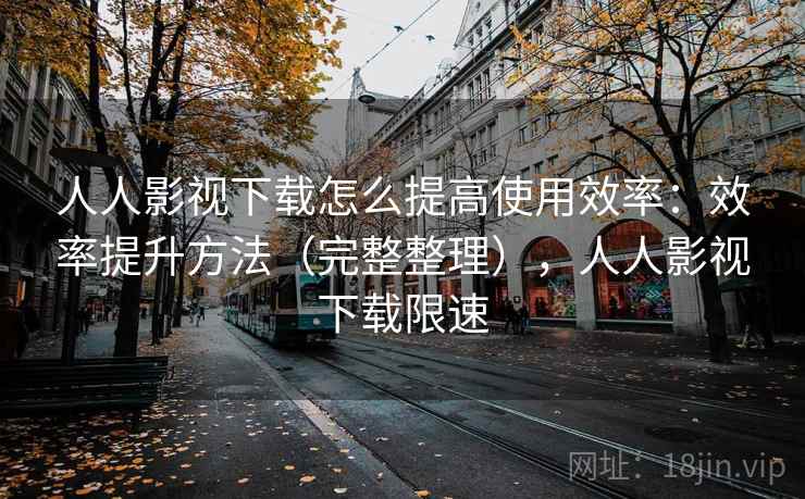人人影视下载怎么提高使用效率：效率提升方法（完整整理），人人影视下载限速