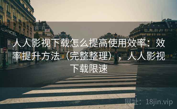 人人影视下载怎么提高使用效率：效率提升方法（完整整理），人人影视下载限速