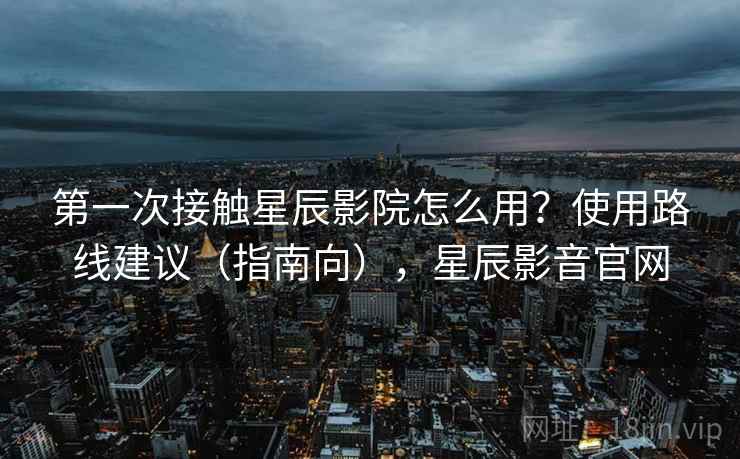 第一次接触星辰影院怎么用？使用路线建议（指南向），星辰影音官网