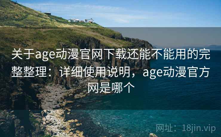关于age动漫官网下载还能不能用的完整整理：详细使用说明，age动漫官方网是哪个
