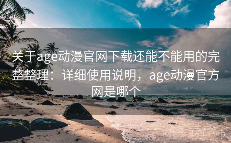 关于age动漫官网下载还能不能用的完整整理：详细使用说明，age动漫官方网是哪个