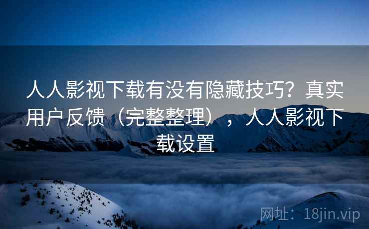 人人影视下载有没有隐藏技巧？真实用户反馈（完整整理），人人影视下载设置