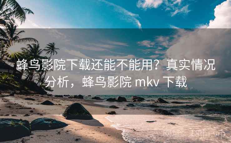 蜂鸟影院下载还能不能用？真实情况分析，蜂鸟影院 mkv 下载