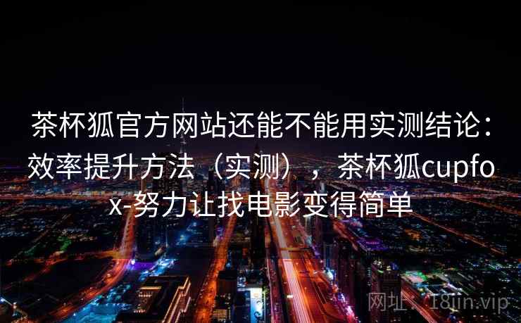 茶杯狐官方网站还能不能用实测结论：效率提升方法（实测），茶杯狐cupfox-努力让找电影变得简单