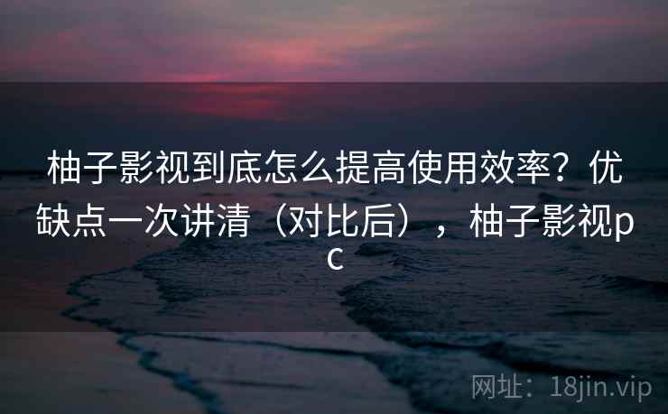柚子影视到底怎么提高使用效率？优缺点一次讲清（对比后），柚子影视pc