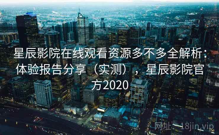 星辰影院在线观看资源多不多全解析：体验报告分享（实测），星辰影院官方2020