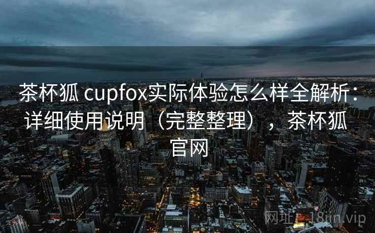 茶杯狐 cupfox实际体验怎么样全解析：详细使用说明（完整整理），茶杯狐 官网