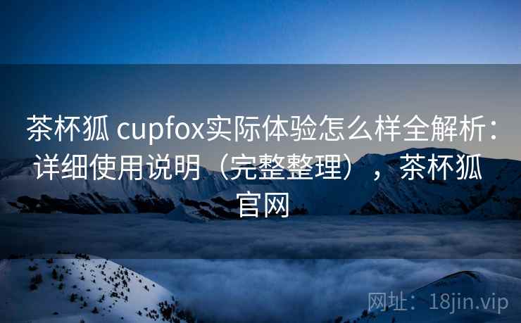 茶杯狐 cupfox实际体验怎么样全解析：详细使用说明（完整整理），茶杯狐 官网