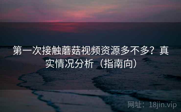 第一次接触蘑菇视频资源多不多？真实情况分析（指南向）
