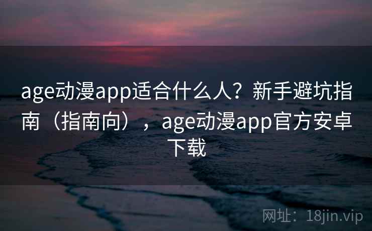age动漫app适合什么人？新手避坑指南（指南向），age动漫app官方安卓下载