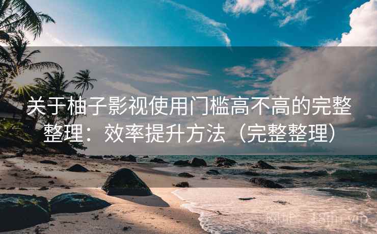 关于柚子影视使用门槛高不高的完整整理：效率提升方法（完整整理）