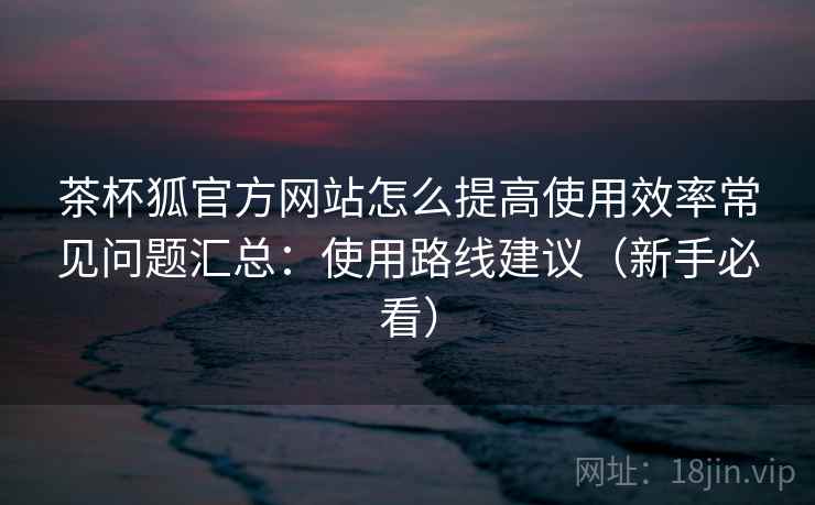 茶杯狐官方网站怎么提高使用效率常见问题汇总：使用路线建议（新手必看）