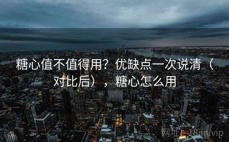 糖心值不值得用？优缺点一次说清（对比后），糖心怎么用