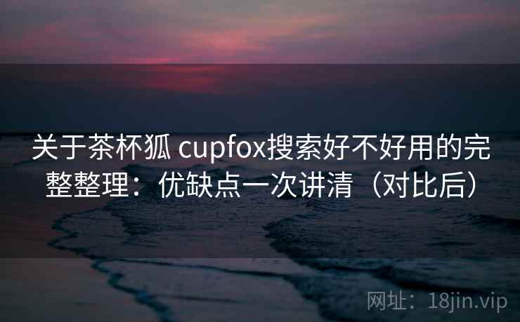 关于茶杯狐 cupfox搜索好不好用的完整整理：优缺点一次讲清（对比后）