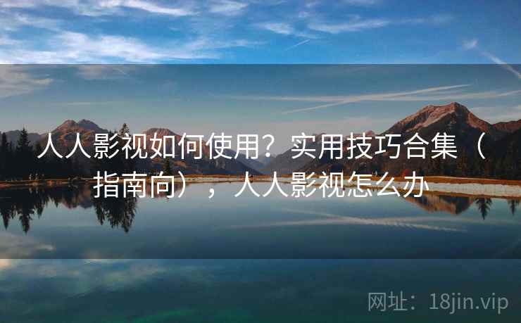 人人影视如何使用？实用技巧合集（指南向），人人影视怎么办