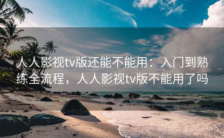 人人影视tv版还能不能用：入门到熟练全流程，人人影视tv版不能用了吗