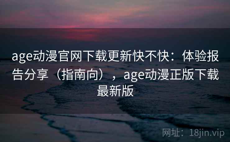 age动漫官网下载更新快不快：体验报告分享（指南向），age动漫正版下载最新版