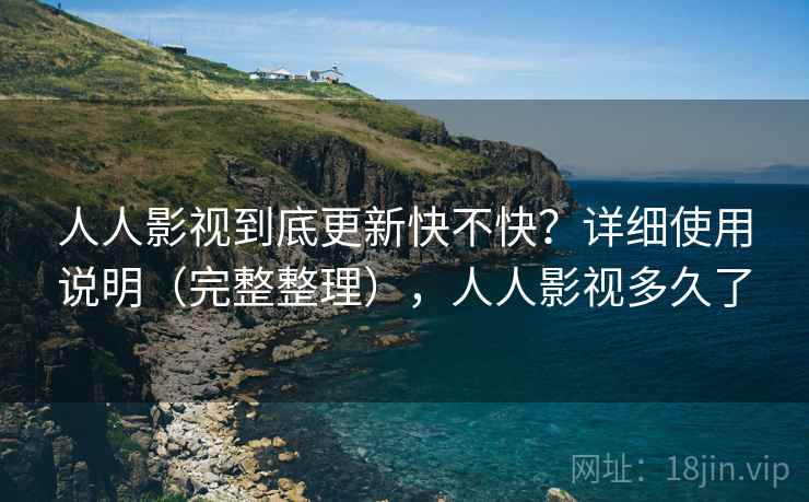 人人影视到底更新快不快？详细使用说明（完整整理），人人影视多久了