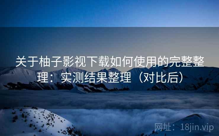关于柚子影视下载如何使用的完整整理：实测结果整理（对比后）
