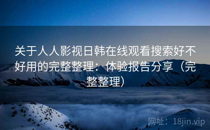 关于人人影视日韩在线观看搜索好不好用的完整整理：体验报告分享（完整整理）
