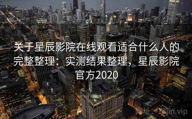 关于星辰影院在线观看适合什么人的完整整理：实测结果整理，星辰影院官方2020