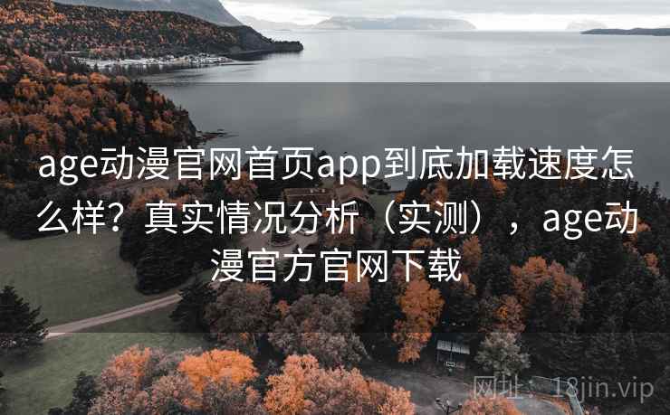 age动漫官网首页app到底加载速度怎么样？真实情况分析（实测），age动漫官方官网下载