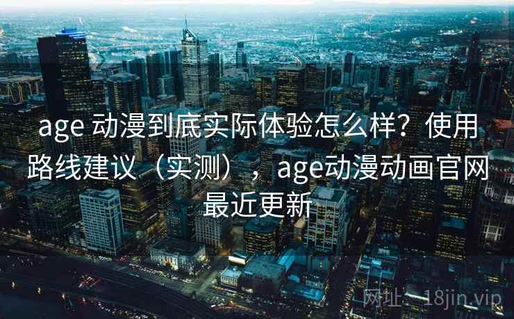 age 动漫到底实际体验怎么样？使用路线建议（实测），age动漫动画官网最近更新