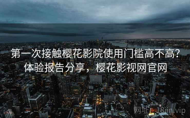第一次接触樱花影院使用门槛高不高？体验报告分享，樱花影视网官网